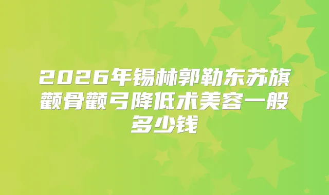 2026年锡林郭勒东苏旗颧骨颧弓降低术美容一般多少钱