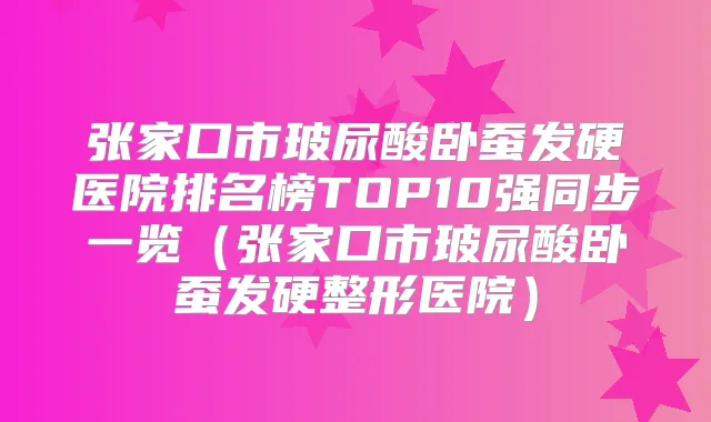 张家口市玻尿酸卧蚕发硬医院排名榜TOP10强同步一览（张家口市玻尿酸卧蚕发硬整形医院）