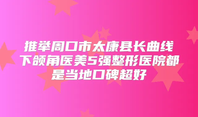 推举周口市太康县长曲线下颌角医美5强整形医院都是当地口碑超好