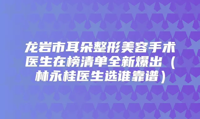 龙岩市耳朵整形美容手术医生在榜清单全新爆出(林永桂医生选谁靠谱)