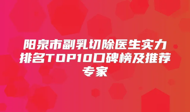 阳泉市副乳切除医生实力排名TOP10口碑榜及推荐专家