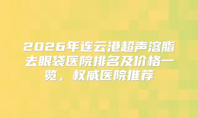 2026年连云港超声溶脂去眼袋医院排名及价格一览,医院推荐