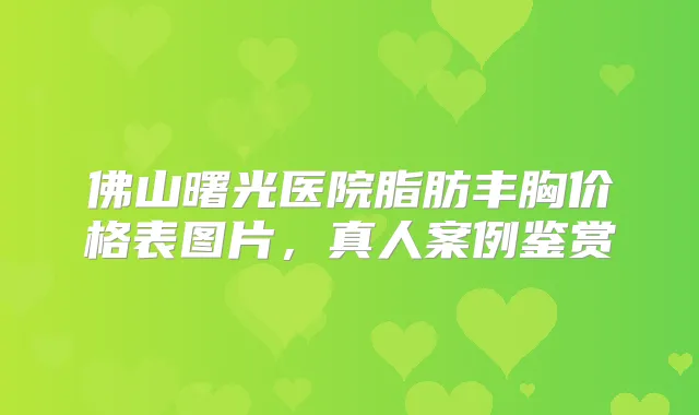 佛山曙光医院脂肪丰胸价格表图片，真人案例鉴赏