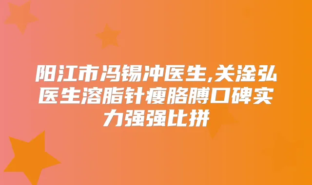 阳江市冯锡冲医生,关淦弘医生溶脂针瘦胳膊口碑实力强强比拼