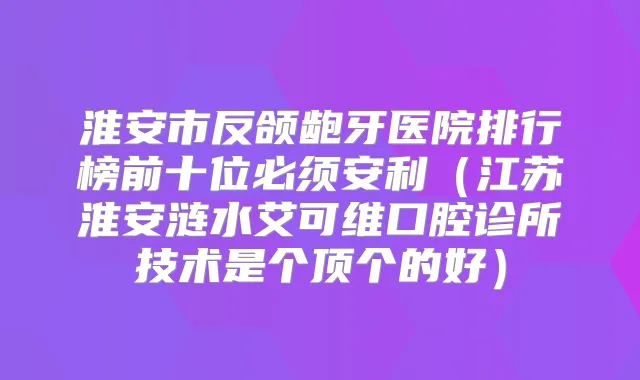 淮安市反颌龅牙医院排行榜前十位必须安利(江苏淮安涟水艾可维口腔诊所技术是个顶个的好)