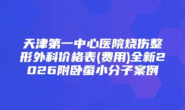 天津第一中心医院烧伤整形外科价格表(费用)全新2026附卧蚕小分子案例
