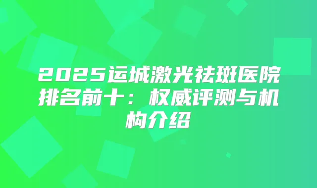 2025运城激光祛斑医院排名前十：评测与机构介绍