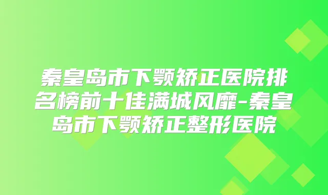 秦皇岛市下颚矫正医院排名榜前十佳满城风靡-秦皇岛市下颚矫正整形医院