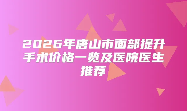 2026年唐山市面部提升手术价格一览及医院医生推荐
