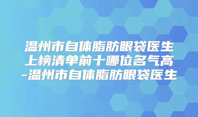 温州市自体脂肪眼袋医生上榜清单前十哪位名气高-温州市自体脂肪眼袋医生