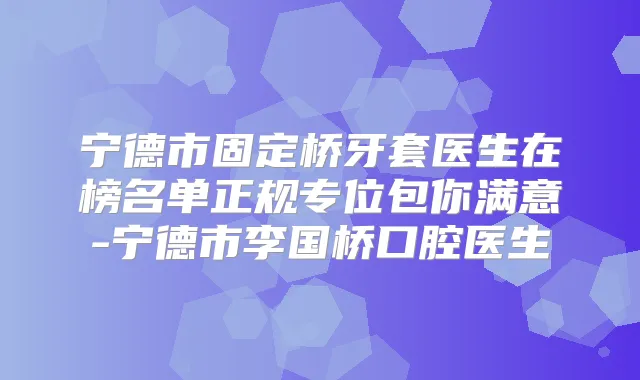 宁德市固定桥牙套医生在榜名单正规专位包你满意-宁德市李国桥口腔医生