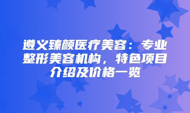 遵义臻颜医疗美容:专业整形美容机构,特色项目介绍及价格一览