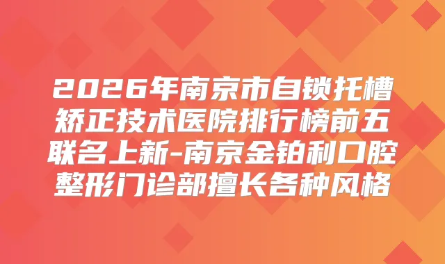 2026年南京市自锁托槽矫正技术医院排行榜前五联名上新-南京金铂利口腔整形门诊部擅长各种风格