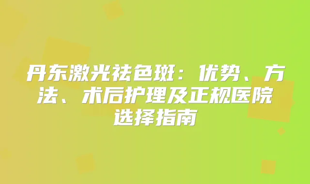 丹东激光祛色斑：优势、方法、术后护理及正规医院选择指南