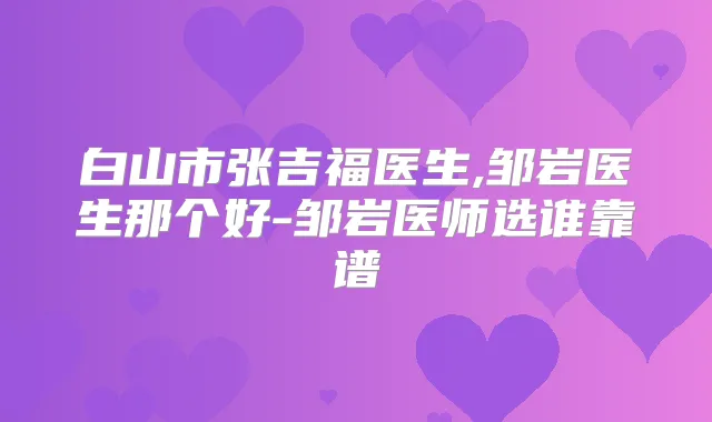 白山市张吉福医生,邹岩医生那个好-邹岩医师选谁靠谱