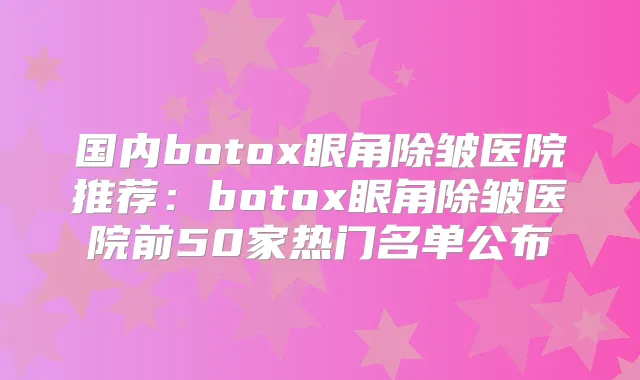 国内眼角除皱医院推荐：眼角除皱医院前50家热门名单公布