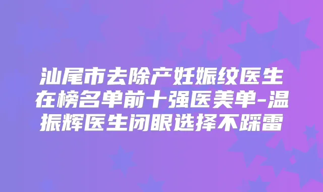 汕尾市去除产妊娠纹医生在榜名单前十强医美单-温振辉医生闭眼选择不踩雷