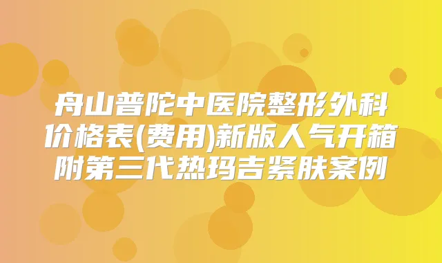 舟山普陀中医院整形外科价格表(费用)新版人气开箱附第三代热玛吉紧肤案例