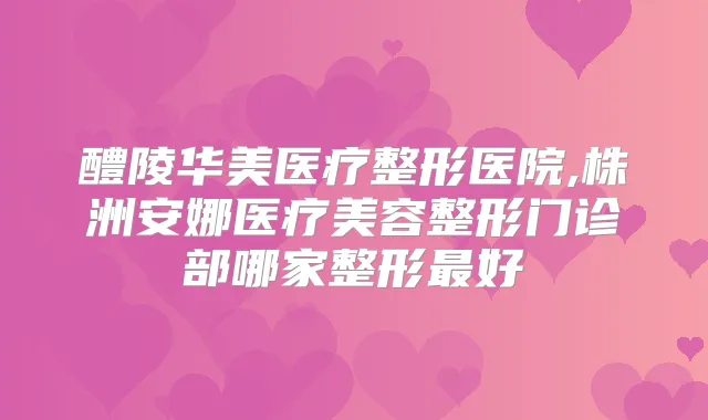 醴陵华美医疗整形医院,株洲安娜医疗美容整形门诊部哪家整形好
