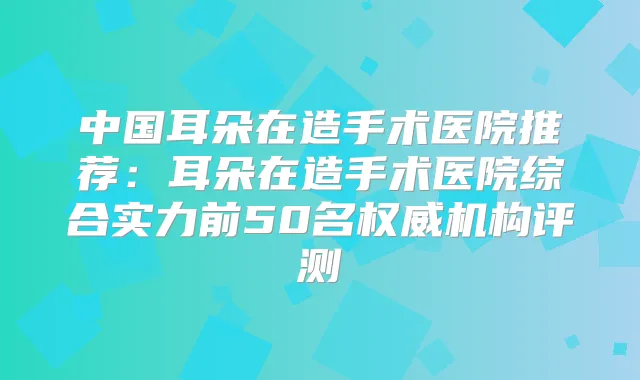 中国耳朵在造手术医院推荐:耳朵在造手术医院综合实力前50名机构评测