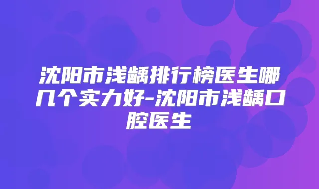 沈阳市浅龋排行榜医生哪几个实力好-沈阳市浅龋口腔医生