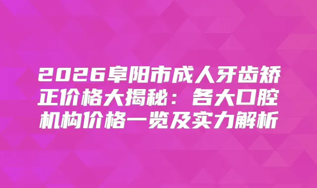 2026阜阳市成人牙齿矫正价格大揭秘：各大口腔机构价格一览及实力解析
