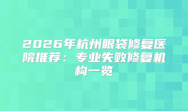 2026年杭州眼袋修复医院推荐：专业失败修复机构一览
