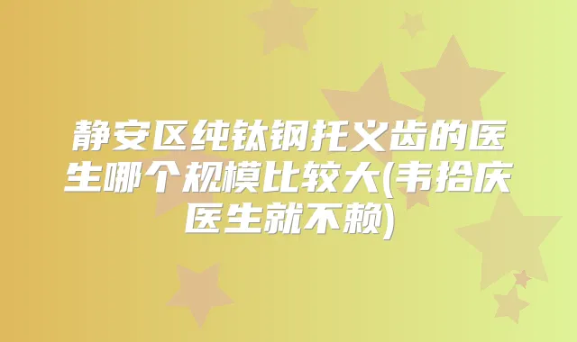 静安区纯钛钢托义齿的医生哪个规模比较大(韦拾庆医生就不赖)