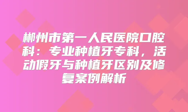 郴州市第一人民医院口腔科:专业种植牙专科,活动假牙与种植牙区别及修复案例解析
