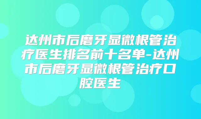 达州市后磨牙显微根管医生排名前十名单-达州市后磨牙显微根管口腔医生
