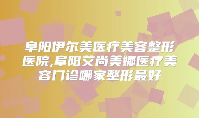 阜阳伊尔美医疗美容整形医院,阜阳艾尚美娜医疗美容门诊哪家整形好