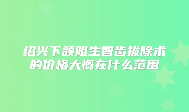 绍兴下颌阻生智齿拔除术的价格大概在什么范围