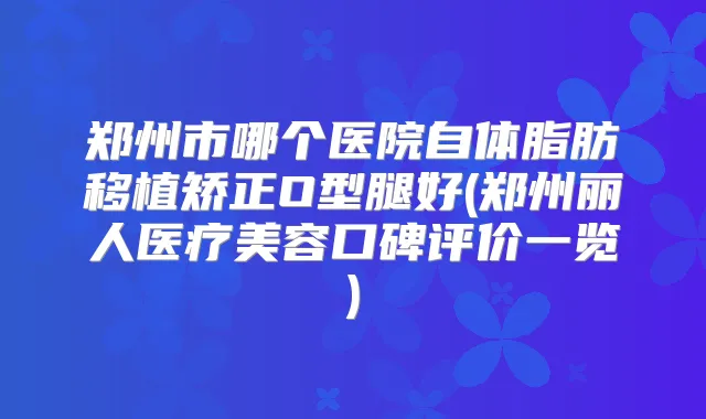 郑州市哪个医院自体脂肪移植矫正O型腿好(郑州丽人医疗美容口碑评价一览)