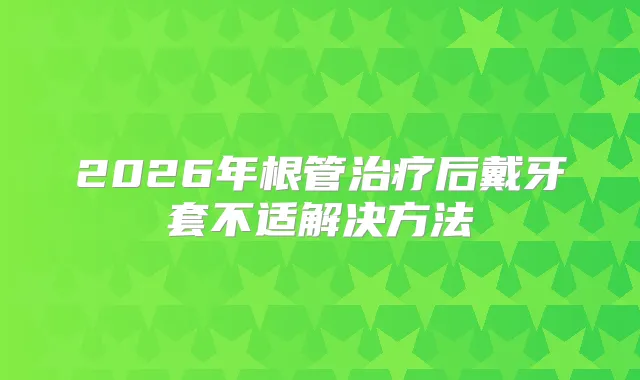 2026年根管后戴牙套不适解决方法