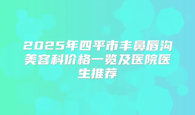 2025年四平市丰鼻唇沟美容科价格一览及医院医生推荐