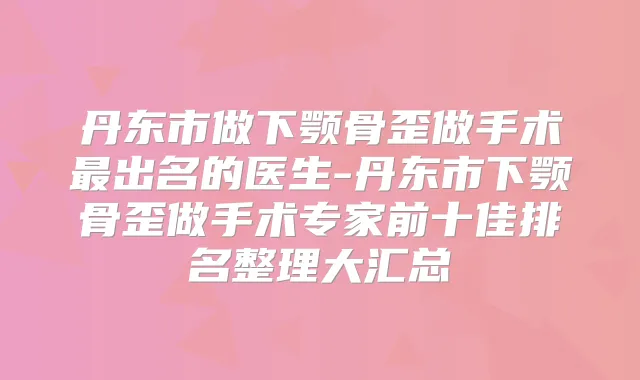 丹东市做下颚骨歪做手术出名的医生-丹东市下颚骨歪做手术专家前十佳排名整理大汇总
