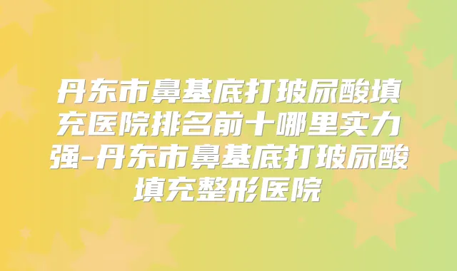 丹东市鼻基底打玻尿酸填充医院排名前十哪里实力强-丹东市鼻基底打玻尿酸填充整形医院