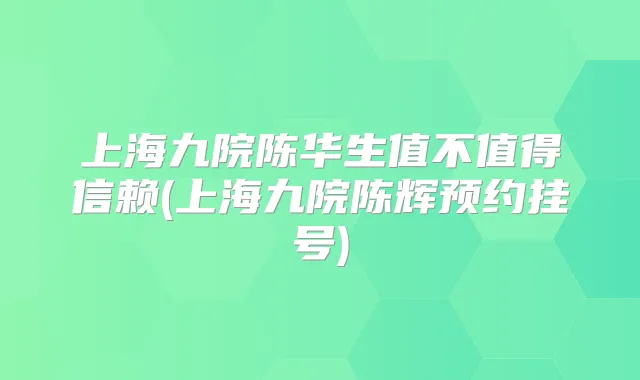 上海九院陈华生值不值得信赖(上海九院陈辉预约挂号)