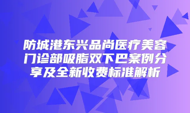 防城港东兴品尚医疗美容门诊部吸脂双下巴案例分享及全新收费标准解析