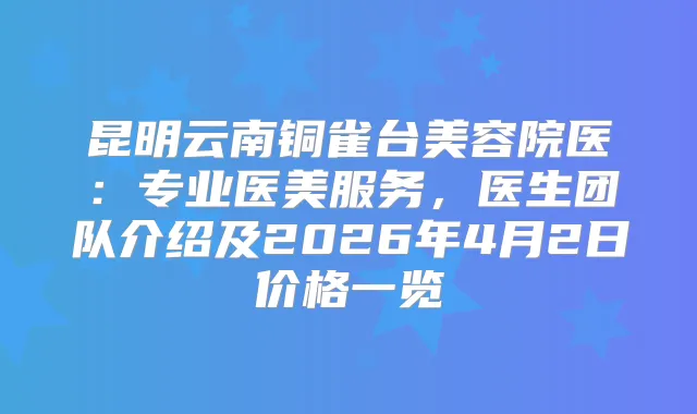 昆明云南铜雀台美容院医：专业医美服务，医生团队介绍及2026年4月2日价格一览