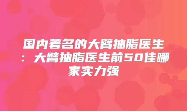 国内著名的大臂抽脂医生：大臂抽脂医生前50佳哪家实力强