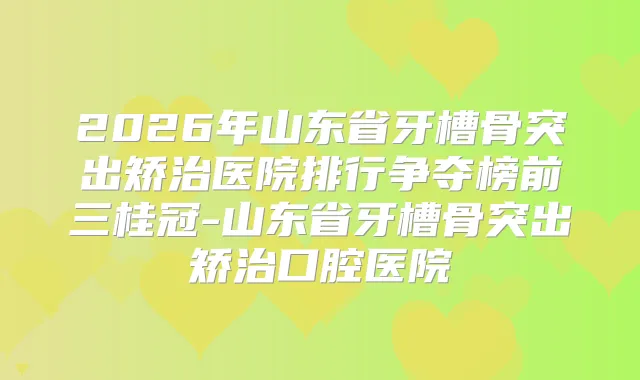 2026年山东省牙槽骨突出矫治医院排行争夺榜前三桂冠-山东省牙槽骨突出矫治口腔医院