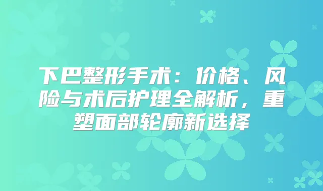 下巴整形手术：价格、风险与术后护理全解析，重塑面部轮廓新选择