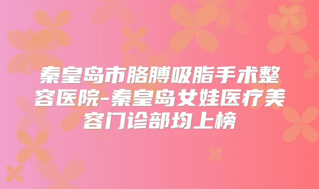 秦皇岛市胳膊吸脂手术整容医院-秦皇岛女娃医疗美容门诊部均上榜