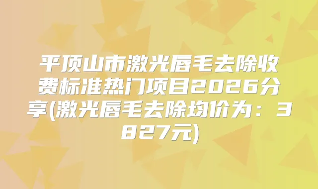 平顶山市激光唇毛去除收费标准热门项目2026分享(激光唇毛去除均价为：3827元)