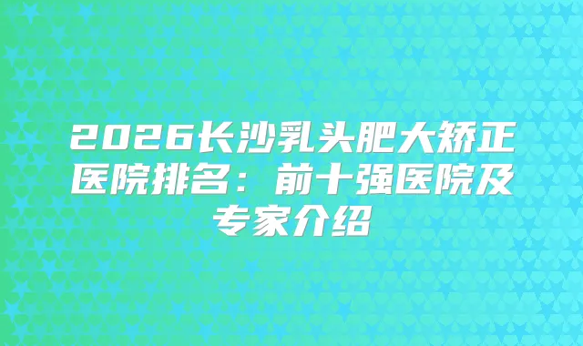 2026长沙乳头肥大矫正医院排名:前十强医院及专家介绍