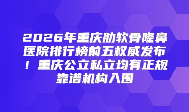 2026年重庆肋软骨隆鼻医院排行榜前五发布！重庆公立私立均有正规靠谱机构入围