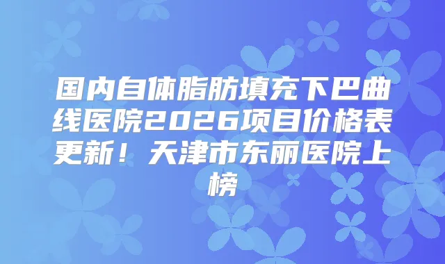 国内自体脂肪填充下巴曲线医院2026项目价格表更新！天津市东丽医院上榜