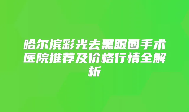 哈尔滨彩光去黑眼圈手术医院推荐及价格行情全解析