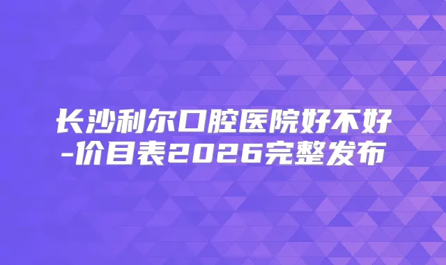 长沙利尔口腔医院好不好-价目表2026完整发布